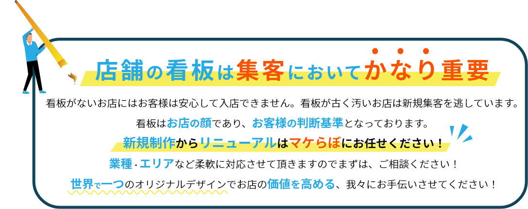 店舗の看板は集客においてかなり重要　看板がないお店にはお客様は安心して入店できません。看板が古く汚いお店は新規集客を逃しています。看板はお店の顔であり、お客様の判断基準となっております。新規制作からリニューアルはマケらぼにお任せください！業種・エリアなど柔軟に対応させていただきますのでまずは、ご相談ください！世界で一つのオリジナルデザインでお店の価値を高める、我々にお手伝いさせてください！