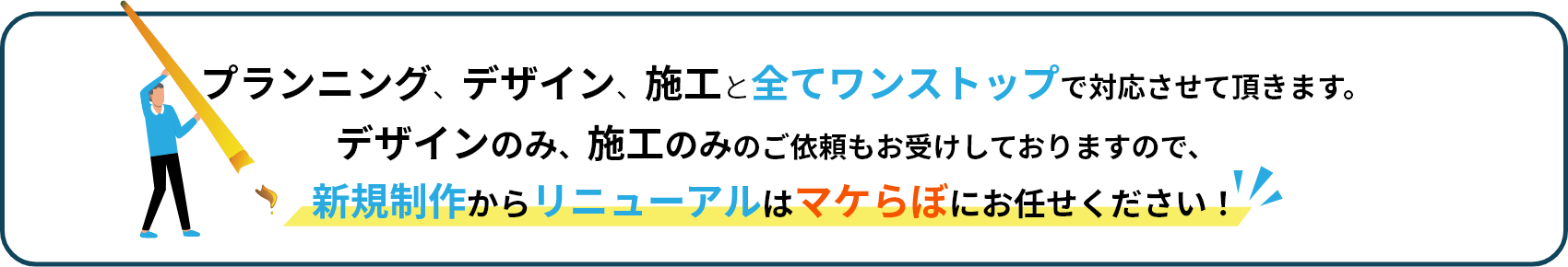 プランニング、デザイン、施工と全てワンストップで対応させて頂きます。デザインのみ、施工のみのご依頼もお受けしておりますので、新規制作からリニューアルはマケらぼにお任せください！